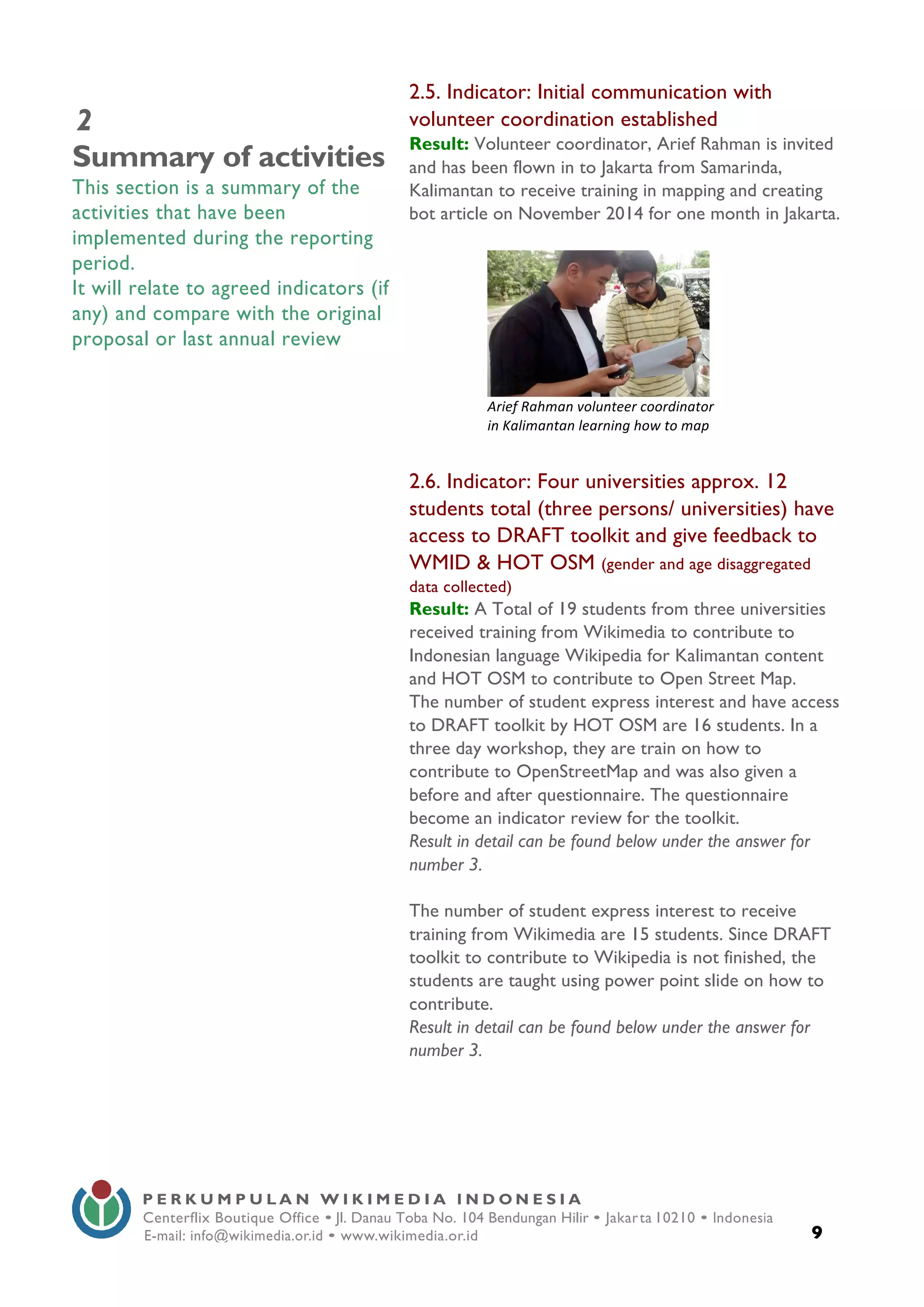  
9
P E R K U M P U L A N W I K I M E D I A I N D O N E S I A
Centerflix Boutique Office • Jl. Danau Toba No. 104 Bendungan Hilir • Jakarta 10210 • Indonesia
E-mail: info@wikimedia.or.id • www.wikimedia.or.id
	
  
2
Summary of activities
This section is a summary of the
activities that have been
implemented during the reporting
period.
It will relate to agreed indicators (if
any) and compare with the original
proposal or last annual review
2.5. Indicator: Initial communication with
volunteer coordination established
Result: Volunteer coordinator, Arief Rahman is invited
and has been flown in to Jakarta from Samarinda,
Kalimantan to receive training in mapping and creating
bot article on November 2014 for one month in Jakarta.
2.6. Indicator: Four universities approx. 12
students total (three persons/ universities) have
access to DRAFT toolkit and give feedback to
WMID & HOT OSM (gender and age disaggregated
data collected)
Result: A Total of 19 students from three universities
received training from Wikimedia to contribute to
Indonesian language Wikipedia for Kalimantan content
and HOT OSM to contribute to Open Street Map.
The number of student express interest and have access
to DRAFT toolkit by HOT OSM are 16 students. In a
three day workshop, they are train on how to
contribute to OpenStreetMap and was also given a
before and after questionnaire. The questionnaire
become an indicator review for the toolkit.
Result in detail can be found below under the answer for
number 3.
The number of student express interest to receive
training from Wikimedia are 15 students. Since DRAFT
toolkit to contribute to Wikipedia is not finished, the
students are taught using power point slide on how to
contribute.
Result in detail can be found below under the answer for
number 3.
	
  
Arief	
  Rahman	
  volunteer	
  coordinator	
  
in	
  Kalimantan	
  learning	
  how	
  to	
  map	
  
	
  
 