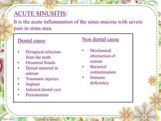 Dental cause
• Periapical infection
from the teeth
• Oroantral fistula
• Dental material in
antrum
• Traumatic injuries
• Implant
• Infected dental cyst
• Periodontitis
Non dental cause
• Mechanical
obstruction of
ostium
• Bacterial
contamination
• Immune
deficiency
ACUTE SINUSITIS:
It is the acute inflammation of the sinus mucosa with severe
pain in sinus area.
 