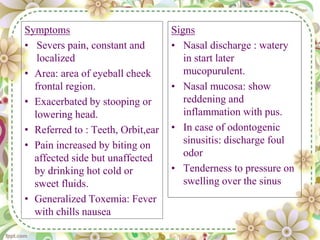 Symptoms
• Severs pain, constant and
localized
• Area: area of eyeball cheek
frontal region.
• Exacerbated by stooping or
lowering head.
• Referred to : Teeth, Orbit,ear
• Pain increased by biting on
affected side but unaffected
by drinking hot cold or
sweet fluids.
• Generalized Toxemia: Fever
with chills nausea
Signs
• Nasal discharge : watery
in start later
mucopurulent.
• Nasal mucosa: show
reddening and
inflammation with pus.
• In case of odontogenic
sinusitis: discharge foul
odor
• Tenderness to pressure on
swelling over the sinus
 