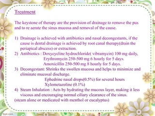 Treatment
The keystone of therapy are the provision of drainage to remove the pus
and to re aerate the sinus mucosa and removal of the cause.
1) Drainage is achieved with antibiotics and nasal decongestants, if the
cause is dental drainage is achieved by root canal therapy(drain the
periapical abscess) or extraction.
2) Antibiotics : Doxycycline hydrochloride( vibramycin) 100 mg daily,
Erythromycin 250-500 mg 6 hourly for 5 days.
Amoxicillin 250-500 mg 8 hourly for 5 days.
3) Decongestant: Shrinks the swollen mucosa and helps to minimize and
eliminate mucosal discharge.
Ephedrine nasal drops(0.5%) for several hours
Xylometazoline (0.1%)
4) Steam Inhalation : Acts by hydrating the mucous layer, making it less
viscous and encouraging normal ciliary clearance of the sinus.
(steam alone or medicated with menthol or eucalyptus)
 