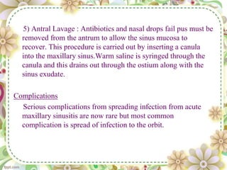 5) Antral Lavage : Antibiotics and nasal drops fail pus must be
removed from the antrum to allow the sinus mucosa to
recover. This procedure is carried out by inserting a canula
into the maxillary sinus.Warm saline is syringed through the
canula and this drains out through the ostium along with the
sinus exudate.
Complications
Serious complications from spreading infection from acute
maxillary sinusitis are now rare but most common
complication is spread of infection to the orbit.
 