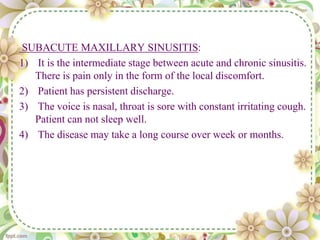 SUBACUTE MAXILLARY SINUSITIS:
1) It is the intermediate stage between acute and chronic sinusitis.
There is pain only in the form of the local discomfort.
2) Patient has persistent discharge.
3) The voice is nasal, throat is sore with constant irritating cough.
Patient can not sleep well.
4) The disease may take a long course over week or months.
 
