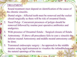 TREATMENT
Sound treatment must depend on identification of the cause of
the chronic sinusitis.
1. Dental origin : Affected teeth must be removed and the socket
closed surgically as there will be risk of oroantral fistula.
2. Nasal Polyp : Concurrent presences of polyps should be
removed followed by routine post operative antibiotics and
analgesics.
3. With presence of Oroantral fistula : Surgical closure of fistula
4. Antrostomy : If above all procedures fails to cure c sinusitis the
inferior meatal Antrostomy and middle meatal antrostomy can
be done.
5. Transnasal endoscopic surgery : An approach to the middle
meatus using rigid instrument to visualize the infundibulum and
the natural openings of the sinus.
 