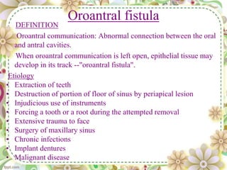 Oroantral fistula
DEFINITION
Oroantral communication: Abnormal connection between the oral
and antral cavities.
When oroantral communication is left open, epithelial tissue may
develop in its track --"oroantral fistula".
Etiology
• Extraction of teeth
• Destruction of portion of floor of sinus by periapical lesion
• Injudicious use of instruments
• Forcing a tooth or a root during the attempted removal
• Extensive trauma to face
• Surgery of maxillary sinus
• Chronic infections
• Implant dentures
• Malignant disease
 