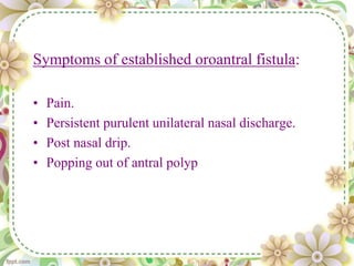 Symptoms of established oroantral fistula:
• Pain.
• Persistent purulent unilateral nasal discharge.
• Post nasal drip.
• Popping out of antral polyp
 