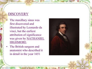 DISCOVERY
• The maxillary sinus was
first discovered and
illustrated by Leonardo da
vinci, but the earliest
attribution of significance
was given by NATHANIEL
HIGHMORE.
• The British surgeon and
anatomist who described it
in detail in the year 1651
 