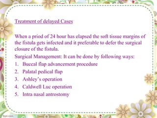 Treatment of delayed Cases
When a priod of 24 hour has elapsed the soft tissue margins of
the fistula gets infected and it preferable to defer the surgical
closure of the fistula.
Surgical Management: It can be done by following ways:
1. Buccal flap advancement procedure
2. Palatal pedical flap
3. Ashley’s operation
4. Caldwell Luc operation
5. Intra nasal antrostomy
 
