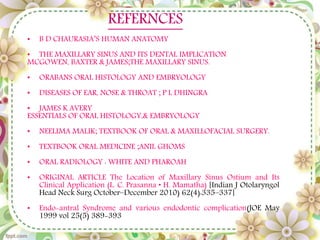 REFERNCES
• B D CHAURASIA’S HUMAN ANATOMY
• THE MAXILLARY SINUS AND ITS DENTAL IMPLICATION
MCGOWEN, BAXTER & JAMES;THE MAXILLARY SINUS.
• ORABANS ORAL HISTOLOGY AND EMBRYOLOGY
• DISEASES OF EAR, NOSE & THROAT ; P L DHINGRA
• JAMES K AVERY
ESSENTIALS OF ORAL HISTOLOGY,& EMBRYOLOGY
• NEELIMA MALIK; TEXTBOOK OF ORAL & MAXILLOFACIAL SURGERY.
• TEXTBOOK ORAL MEDICINE ;ANIL GHOMS
• ORAL RADIOLOGY : WHITE AND PHAROAH
• ORIGINAL ARTICLE The Location of Maxillary Sinus Ostium and Its
Clinical Application (L. C. Prasanna • H. Mamatha) [Indian J Otolaryngol
Head Neck Surg October–December 2010) 62(4):335–337]
• Endo-antral Syndrome and various endodontic complication(JOE May
1999 vol 25(5) 389-393
 
