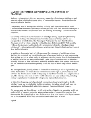 MAYORS STATEMENT SUPPORTING LOCAL CONTROL OF
FRACKING
As leaders of our nation’s cities, we are strongly opposed to efforts by state legislatures, and
state and federal officials limiting the ability of communities to protect themselves from the
harms of industrial fracking.
This growing trend of preemption is alarming. Already, state legislatures in Texas, North
Carolina and Oklahoma have passed legislation to pre-empt local laws, while earlier this year a
measure that would have blocked local bans was narrowly defeated by a Florida state senate
committee.
Our country continues to experience a rush of oil and gas drilling largely brought about by
advances in fracking. This often occurs in residential areas, near homes, schools, and
playgrounds in about 35 states. The Washington Post reports that more than 15 million
Americans now live within a mile of a well that has been drilled since 2000. With scientific
evidence showing major health and global warming impacts linked to oil and gas-related
pollution, it’s vital our cities and localities are able to protect the public health and environment
from fracking’s impacts.
In addition to the growing body of evidence around the wide range of health impacts from
fracking, this form of oil and gas drilling imposes infrastructure burdens on local communities,
from strained services to ruined roads. As with other extractive booms, the arrival and expansion
of fracking operations has been correlated with a wide range of pressures on social services—
including increases in fires, earthquakes, and traffic accidents. Other local impacts such as water
and soil contamination and reduced property values are likely to persist long after the boom is
gone.
It is no surprise that a growing number of communities are moving to halt or regulate fracking
within their borders. The notion that our communities have the right to govern on issues and
activities that threaten public health or the quality of life of their residents has a long tradition in
law. This principle is the basis of public health ordinances and local land use rules, including
zoning, which often involve trade-offs with property rights and other interests.
In light of the foregoing, we believe that all communities should have the right to decide
whether, where, and how industrial fracking operations – including not only well pads, but
waste disposal facilities and all related infrastructure – happen within their borders.
We urge our state and federal leaders to affirm the ability of localities to protect the health and
quality of life of residents against the widespread expansion of industrial fracking into their
communities. The best policy is to leave decisions over these local impacts to local governments
and let the democratic will of their residents and other stakeholders be heard.
Signed,
 