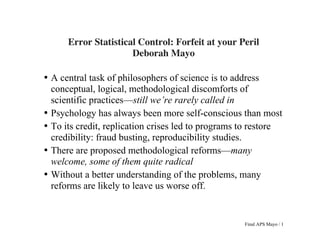  
Final APS Mayo / 1
	
  
	
  
Error Statistical Control: Forfeit at your Peril
Deborah Mayo
• A central task of philosophers of science is to address
conceptual, logical, methodological discomforts of
scientific practices—still we’re rarely called in
• Psychology has always been more self-conscious than most
• To its credit, replication crises led to programs to restore
credibility: fraud busting, reproducibility studies.
• There are proposed methodological reforms––many
welcome, some of them quite radical
• Without a better understanding of the problems, many
reforms are likely to leave us worse off.
 