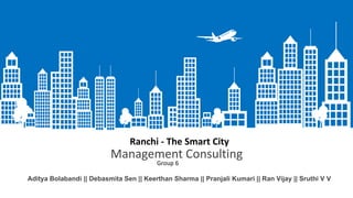 Management Consulting
Aditya Bolabandi || Debasmita Sen || Keerthan Sharma || Pranjali Kumari || Ran Vijay || Sruthi V V
Ranchi - The Smart City
Group 6
 