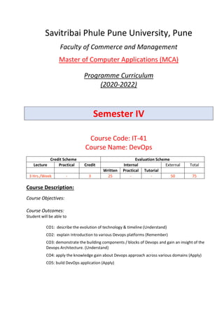 Savitribai Phule Pune University, Pune
Faculty of Commerce and Management
Master of Computer Applications (MCA)
Programme Curriculum
(2020-2022)
Semester IV
Course Code: IT-41
Course Name: DevOps
Credit Scheme Evaluation Scheme
Lecture Practical Credit Internal External Total
Written Practical Tutorial
3 Hrs./Week - 3 25 - - 50 75
Course Description:
Course Objectives:
Course Outcomes:
Student will be able to
CO1: describe the evolution of technology & timeline (Understand)
CO2: explain Introduction to various Devops platforms (Remember)
CO3: demonstrate the building components / blocks of Devops and gain an insight of the
Devops Architecture. (Understand)
CO4: apply the knowledge gain about Devops approach across various domains (Apply)
CO5: build DevOps application (Apply)
 