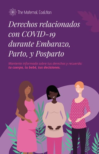 Derechos relacionados
con COVID-19
durante Embarazo,
Parto, y Posparto
Mantente informada sobre tus derechos y recuerda:
tu cuerpo, tu bebé, tus decisiones.
 