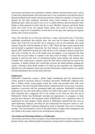 Food menus and portion sizes contribute to obesity, diabetes and heart disease and a variety
of other diet related problems. But at the same time, it was worthwhile to note that the type of
demand exhibited by the market initiated the processes within the companies. As long as the
demand for fast food continued, nutritional issues would continue to be argued and
deliberated upon. India also had its own set of so called nutritious and non-nutritious food.
People in India appeared to prefer food for its taste. BhelPuri, Samosas and Potato Wada
which were some of the very popular Indian snacks were weak in terms of nutrition.
However, a large level of population savored them for the spicy taste ignoring the hygiene
and the value in terms of nutrition.
Trans- fats and their use in food also had been a major controversial issue. It had been
established scientifically that artificial trans- fats were bad for human health. In United
States, New York City was the first city to announce a ban on all restaurants from using
artificial Trans-fats with the deadline on July 1, 2007. When the legal system imposed bans
and developed a regulatory framework, the food industry was compelled to respond. In
January 2007, McDonald‟s picked new Trans fat free oil for cooking its famous French fries
after years of testing. In view of the health risks and dangers, it was important that food
service did not just confine to respond to the basic need of hunger. Food industry was
required to innovate and work on introducing healthy eating options and making them
available. This would create a situation where the final choice would then be made by the
consumers. A healthy lifestyle only would help overcome the health problems gripping the
society. Awareness about health needed to be built up and somewhere the responsibility
definitely lay with companies which were into the food business. Health concern was a global
call and responding to this was the need of the hour.
Employment
McDonald's Corporation created a global, highly standardized and fast production-line
system, geared to maximum turnover of products and profits. McDonald's employed more
than a million mostly young people around the world and provided them with work
opportunities. The fast food giant helped pioneer employment that was low-pay, non-union,
temporary or part-time with few guaranteed rights and conditions. McDonald's worldwide
employed over one and a half million workers, over half of them under 21 years old. It had
been calculated that a staggering 10% of all workers in the USA got their first job at
McDonald's! Outlets like McDonald‟s provided job opportunities to youngsters in India
pursuing their education. The franchisee model of McDonald‟s was a significant source of
employment for many people in India. Sources at McDonald‟s reported that they were an
equal opportunity employer, providing not just employment but long-term careers as well.
The average McDonald‟s restaurant employed as many as 50 people- from crew to restaurant
manager. The chain planned to invest in the improvement of supply chain management and
new outlets in the country which in turn would generate employment.
Advertising and Marketing Initiatives at McDonald’s
Advertising was known to have an impact on the minds and the hearts of the consumers. But
product and the value offered needed to be attractive and powerful to maintain consistency in

 