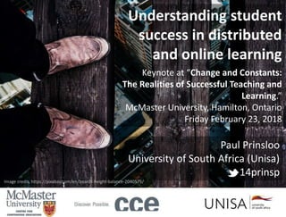 Paul Prinsloo
University of South Africa (Unisa)
14prinsp
Understanding student
success in distributed
and online learning
Keynote at “Change and Constants:
The Realities of Successful Teaching and
Learning.”
McMaster University, Hamilton, Ontario
Friday February 23, 2018
Image credit: https://pixabay.com/en/boards-height-balance-2040575/
 