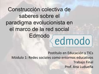 Postítulo en Educación y TICs
Módulo 1: Redes sociales como entornos educativos
Trabajo Final
Prof. Ana Ludueña
Construcción colectiva de
saberes sobre el
paradigma evolucionista en
el marco de la red social
Edmodo
 