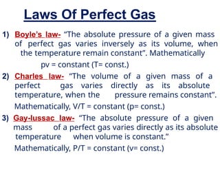 Laws Of Perfect Gas
1) Boyle’s law- “The absolute pressure of a given mass
of perfect gas varies inversely as its volume, when
the temperature remain constant”. Mathematically
pv = constant (T= const.)
2) Charles law- “The volume of a given mass of a
perfect gas varies directly as its absolute
temperature, when the pressure remains constant”.
Mathematically, V/T = constant (p= const.)
3) Gay-lussac law- “The absolute pressure of a given
mass of a perfect gas varies directly as its absolute
temperature when volume is constant.”
Mathematically, P/T = constant (v= const.)
 