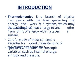 INTRODUCTION
• Thermodynamics is a branch of physics
that deals with the laws governing the
energy and work of a system, which may
be described as othe
r
the exchange of heat energy to and
from forms of energy within a given
system.
• Careful study of these concept is
essential for good understanding of
topics in thermodynamics.
• specifically, it defines macroscopic
variables, such as internal energy,
entropy, and pressure.
 