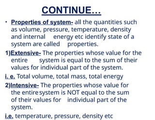 CONTINUE…
• Properties of system- all the quantities such
as volume, pressure, temperature, density
and internal energy etc identify state of a
system are called properties.
1)Extensive- The properties whose value for the
entire system is equal to the sum of their
values for individual part of the system.
i. e. Total volume, total mass, total energy
2)Intensive- The properties whose value for
the entiresystem is NOT equal to the sum
of their values for individual part of the
system.
i.e. temperature, pressure, density etc
 