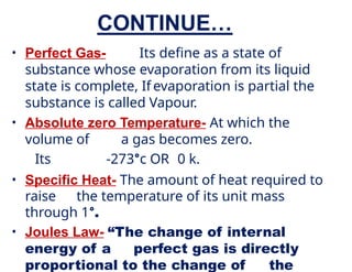 CONTINUE…
• Perfect Gas- Its define as a state of
substance whose evaporation from its liquid
state is complete, If evaporation is partial the
substance is called Vapour.
• Absolute zero Temperature- At which the
volume of a gas becomes zero.
Its -273°c OR 0 k.
• Specific Heat- The amount of heat required to
raise the temperature of its unit mass
through 1°.
• Joules Law- “The change of internal
energy of a perfect gas is directly
proportional to the change of the
 
