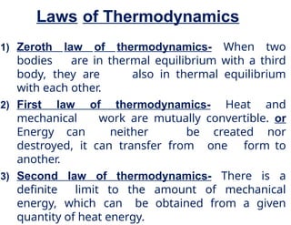Laws of Thermodynamics
1) Zeroth law of thermodynamics- When two
bodies are in thermal equilibrium with a third
body, they are also in thermal equilibrium
with each other.
2) First law of thermodynamics- Heat and
mechanical work are mutually convertible. or
Energy can neither be created nor
destroyed, it can transfer from one form to
another.
3) Second law of thermodynamics- There is a
definite limit to the amount of mechanical
energy, which can be obtained from a given
quantity of heat energy.
 