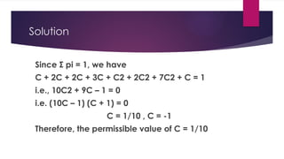 Solution
Since Σ pi = 1, we have
C + 2C + 2C + 3C + C2 + 2C2 + 7C2 + C = 1
i.e., 10C2 + 9C – 1 = 0
i.e. (10C – 1) (C + 1) = 0
C = 1/10 , C = -1
Therefore, the permissible value of C = 1/10
 