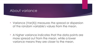 About variance
• Variance (Var(X)) measures the spread or dispersion
of the random variable's values from the mean.
• A higher variance indicates that the data points are
more spread out from the mean, while a lower
variance means they are closer to the mean.
 