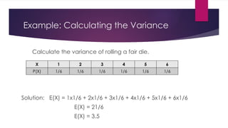 Example: Calculating the Variance
Calculate the variance of rolling a fair die.
Solution: E(X) = 1x1/6 + 2x1/6 + 3x1/6 + 4x1/6 + 5x1/6 + 6x1/6
E(X) = 21/6
E(X) = 3.5
X 1 2 3 4 5 6
P(X) 1/6 1/6 1/6 1/6 1/6 1/6
 