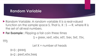 Random Variable
 Random Variable: A random variable X is a real-valued
function on the sample space S. That is, X : S → R, where R is
the set of all real numbers.
 For Example : Flipping a fair coin three times
S = {HHH, HHT, HTH, HTT, THH, THT, TTH,
TTT}
Let X = number of heads
X=3 : {HHH}
X=2 : {HHT,HTH,THH}
 