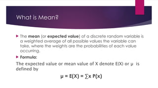 What is Mean?
 The mean (or expected value) of a discrete random variable is
a weighted average of all possible values the variable can
take, where the weights are the probabilities of each value
occurring.
 Formula:
The expected value or mean value of X denote E(X) or µ is
defined by
μ = E(X) = ∑x P(x)
 