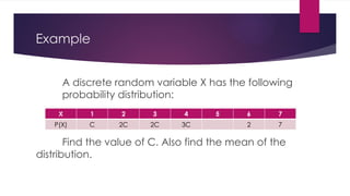 Example
A discrete random variable X has the following
probability distribution:
Find the value of C. Also find the mean of the
distribution.
X 1 2 3 4 5 6 7
P(X) C 2C 2C 3C 2 7
 