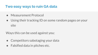 Two easy ways to ruin GA data
● Measurement Protocol
● Using their tracking ID on some random pages on your
site
Ways this can be used against you:
● Competitors sabotaging your data
● Falsified data in pitches etc.
 