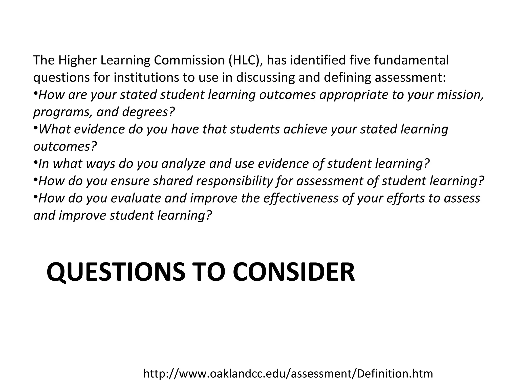 The Higher Learning Commission (HLC), has identified five fundamental
questions for institutions to use in discussing and defining assessment:
•How are your stated student learning outcomes appropriate to your mission,
programs, and degrees?
•What evidence do you have that students achieve your stated learning
outcomes?
•In what ways do you analyze and use evidence of student learning?
•How do you ensure shared responsibility for assessment of student learning?
•How do you evaluate and improve the effectiveness of your efforts to assess
and improve student learning?
http://www.oaklandcc.edu/assessment/Definition.htm
QUESTIONS TO CONSIDER
 