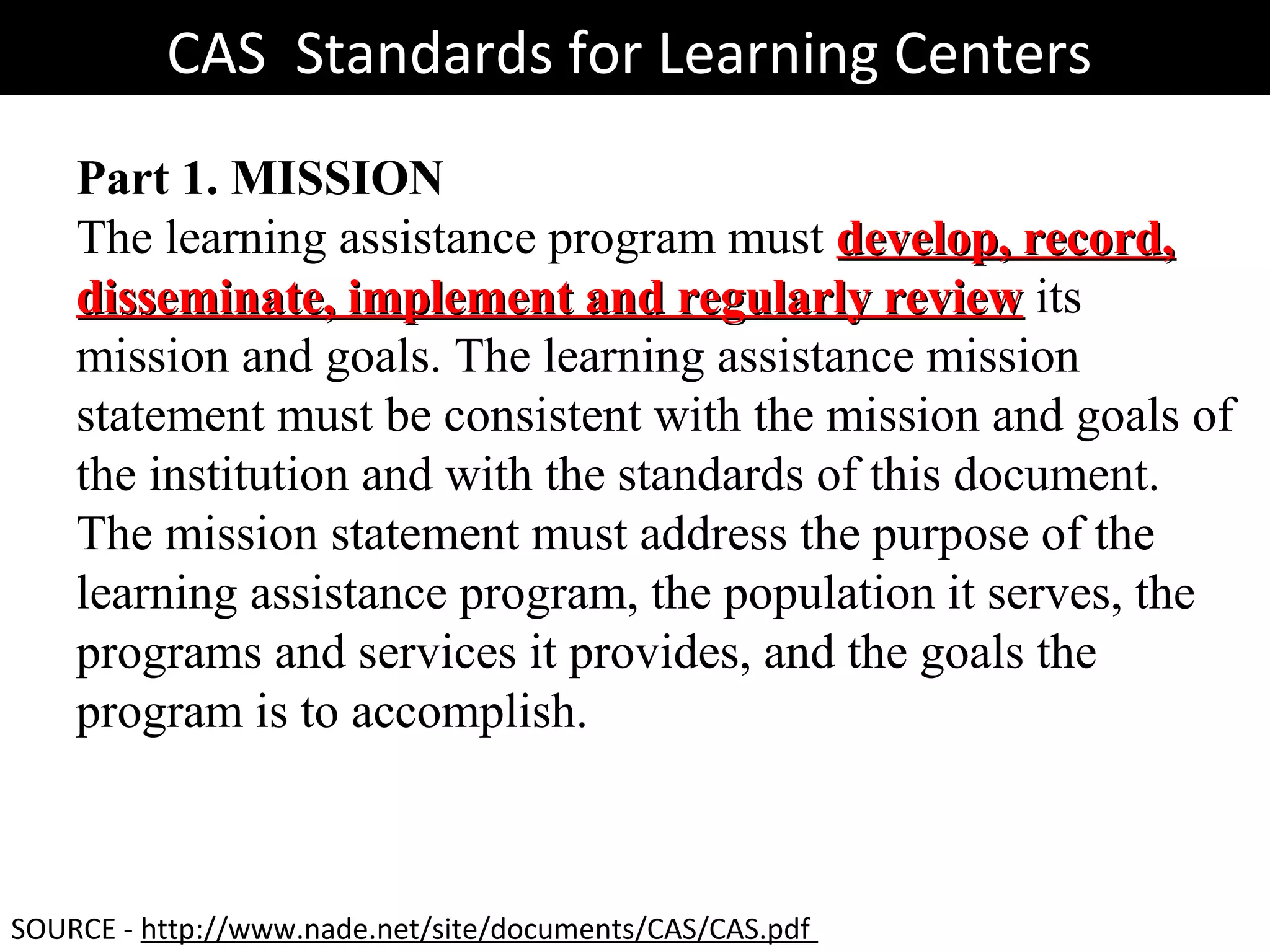 Part 1. MISSION
The learning assistance program must develop, record,develop, record,
disseminate, implement and regularly reviewdisseminate, implement and regularly review its
mission and goals. The learning assistance mission
statement must be consistent with the mission and goals of
the institution and with the standards of this document.
The mission statement must address the purpose of the
learning assistance program, the population it serves, the
programs and services it provides, and the goals the
program is to accomplish.
CAS Standards for Learning CentersCAS Standards for Learning Centers
SOURCE - http://www.nade.net/site/documents/CAS/CAS.pdf
 