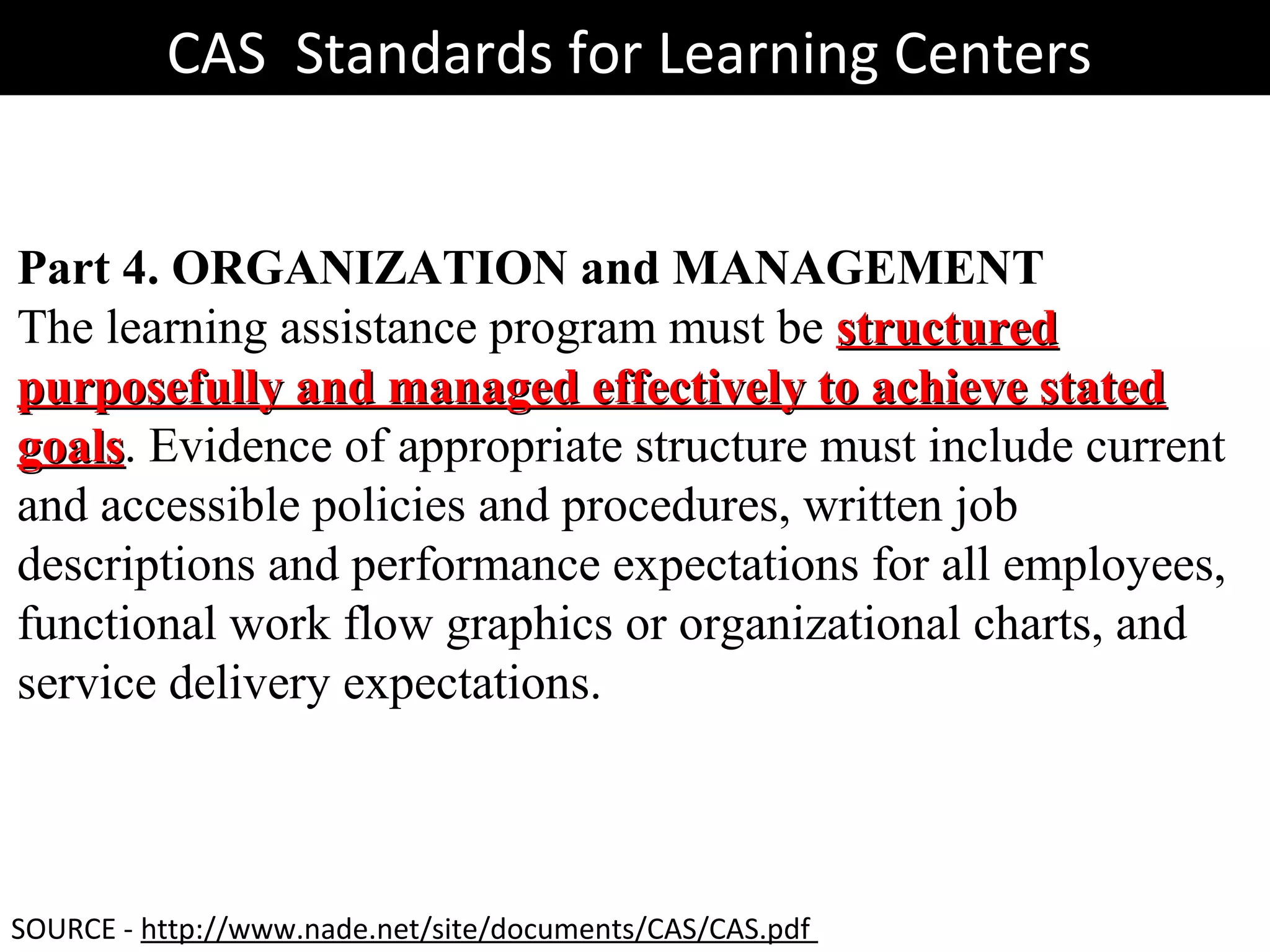 CAS Standards for Learning CentersCAS Standards for Learning Centers
Part 4. ORGANIZATION and MANAGEMENT
The learning assistance program must be structuredstructured
purposefully and managed effectively to achieve statedpurposefully and managed effectively to achieve stated
goalsgoals. Evidence of appropriate structure must include current
and accessible policies and procedures, written job
descriptions and performance expectations for all employees,
functional work flow graphics or organizational charts, and
service delivery expectations.
SOURCE - http://www.nade.net/site/documents/CAS/CAS.pdf
 