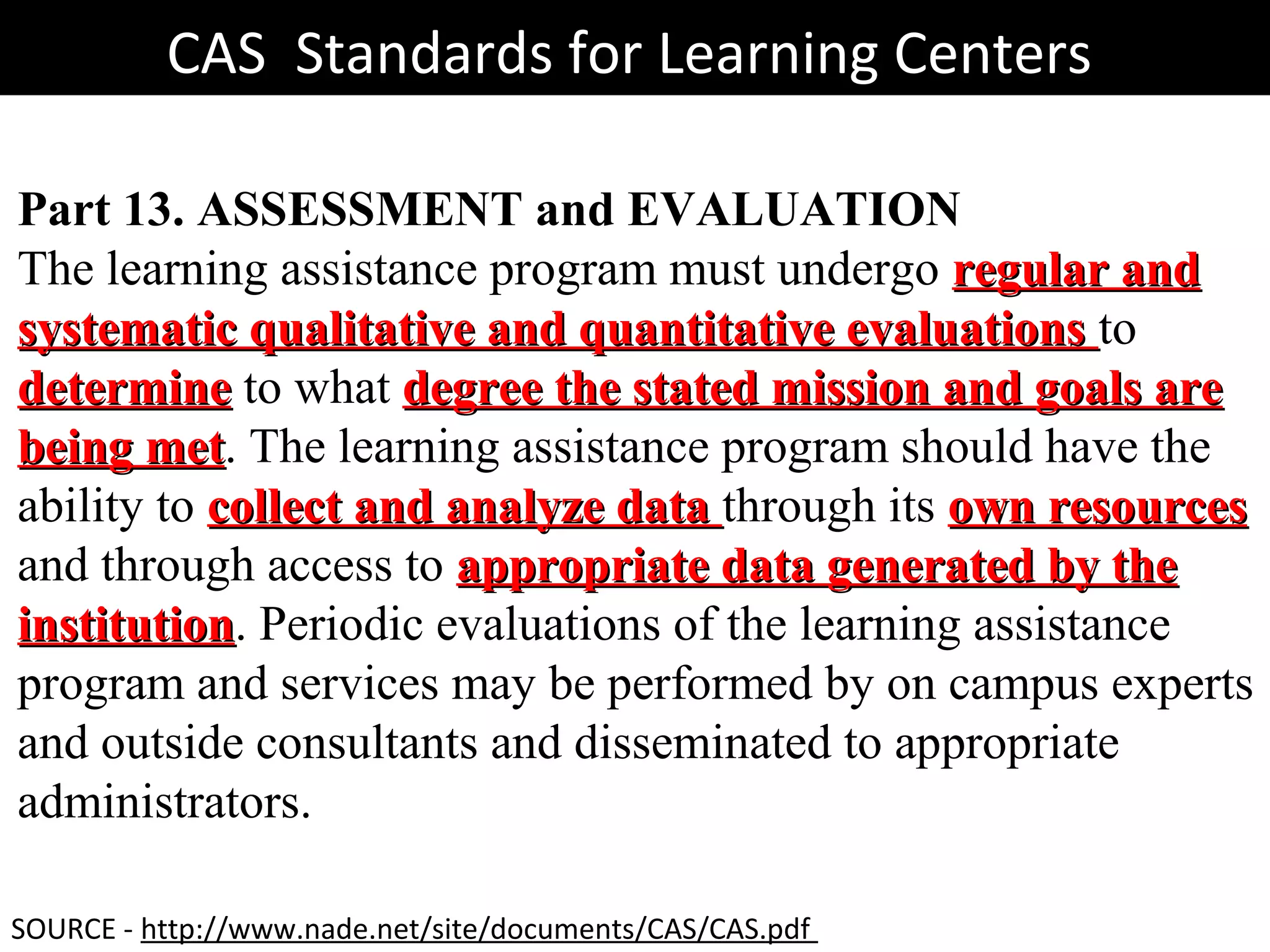 CAS Standards for Learning CentersCAS Standards for Learning Centers
Part 13. ASSESSMENT and EVALUATION
The learning assistance program must undergo regular andregular and
systematic qualitative and quantitative evaluationssystematic qualitative and quantitative evaluations to
determinedetermine to what degree the stated mission and goals aredegree the stated mission and goals are
being metbeing met. The learning assistance program should have the
ability to collect and analyze datacollect and analyze data through its own resourcesown resources
and through access to appropriate data generated by theappropriate data generated by the
institutioninstitution. Periodic evaluations of the learning assistance
program and services may be performed by on campus experts
and outside consultants and disseminated to appropriate
administrators.
SOURCE - http://www.nade.net/site/documents/CAS/CAS.pdf
 