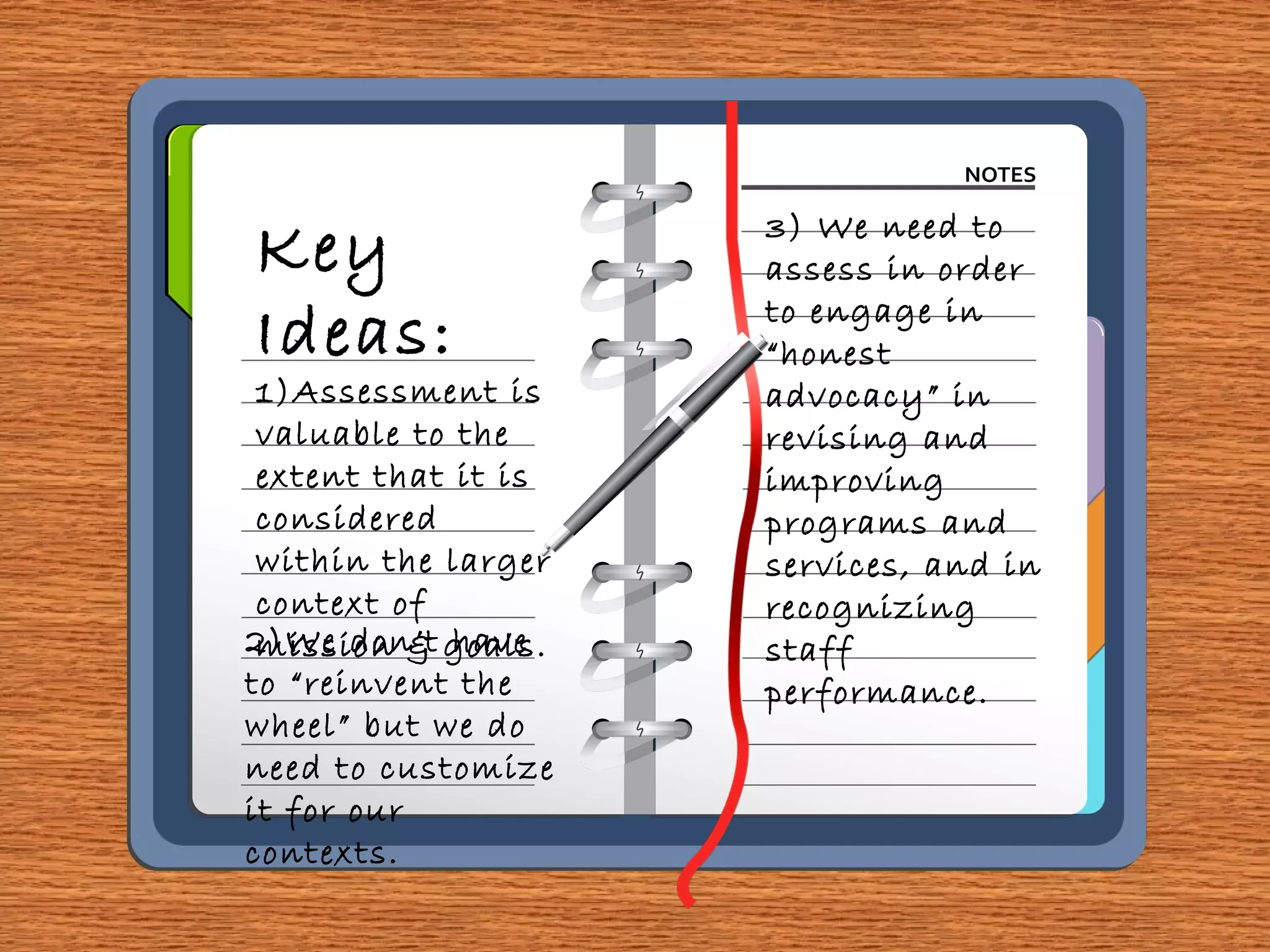 Key
Ideas:
1)Assessment is
valuable to the
extent that it is
considered
within the larger
context of
mission & goals.2)We don’t have
to “reinvent the
wheel” but we do
need to customize
it for our
contexts.
3) We need to
assess in order
to engage in
“honest
advocacy” in
revising and
improving
programs and
services, and in
recognizing
staff
performance.
 