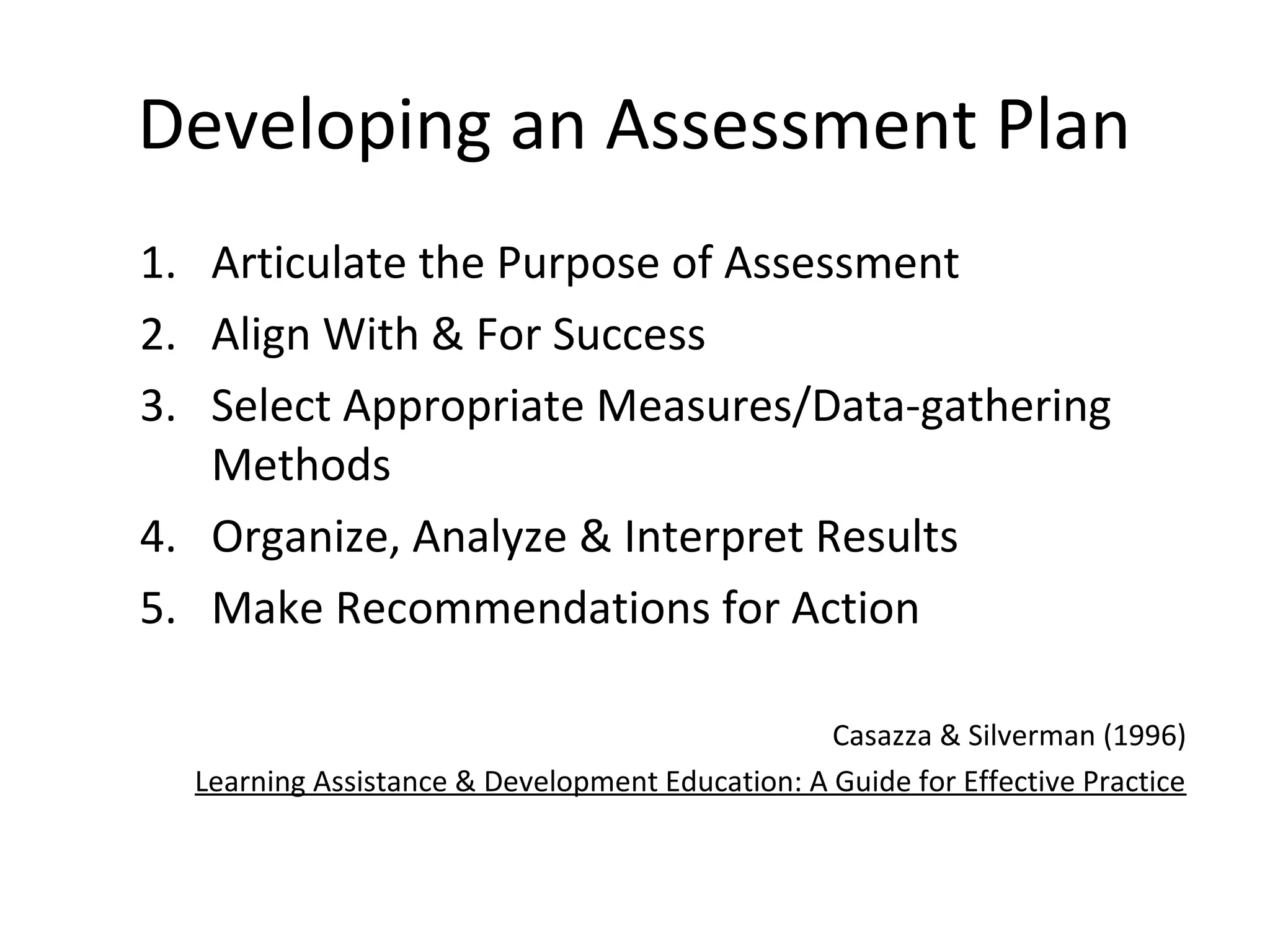 Developing an Assessment Plan
1. Articulate the Purpose of Assessment
2. Align With & For Success
3. Select Appropriate Measures/Data-gathering
Methods
4. Organize, Analyze & Interpret Results
5. Make Recommendations for Action
Casazza & Silverman (1996)
Learning Assistance & Development Education: A Guide for Effective Practice
 