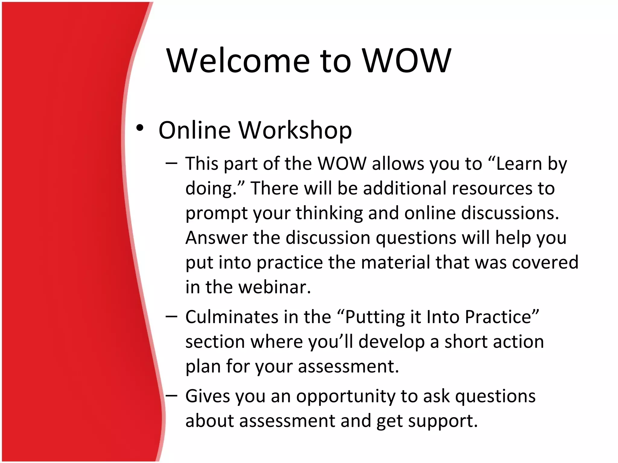 Welcome to WOW
• Online Workshop
– This part of the WOW allows you to “Learn by
doing.” There will be additional resources to
prompt your thinking and online discussions.
Answer the discussion questions will help you
put into practice the material that was covered
in the webinar.
– Culminates in the “Putting it Into Practice”
section where you’ll develop a short action
plan for your assessment.
– Gives you an opportunity to ask questions
about assessment and get support.
 