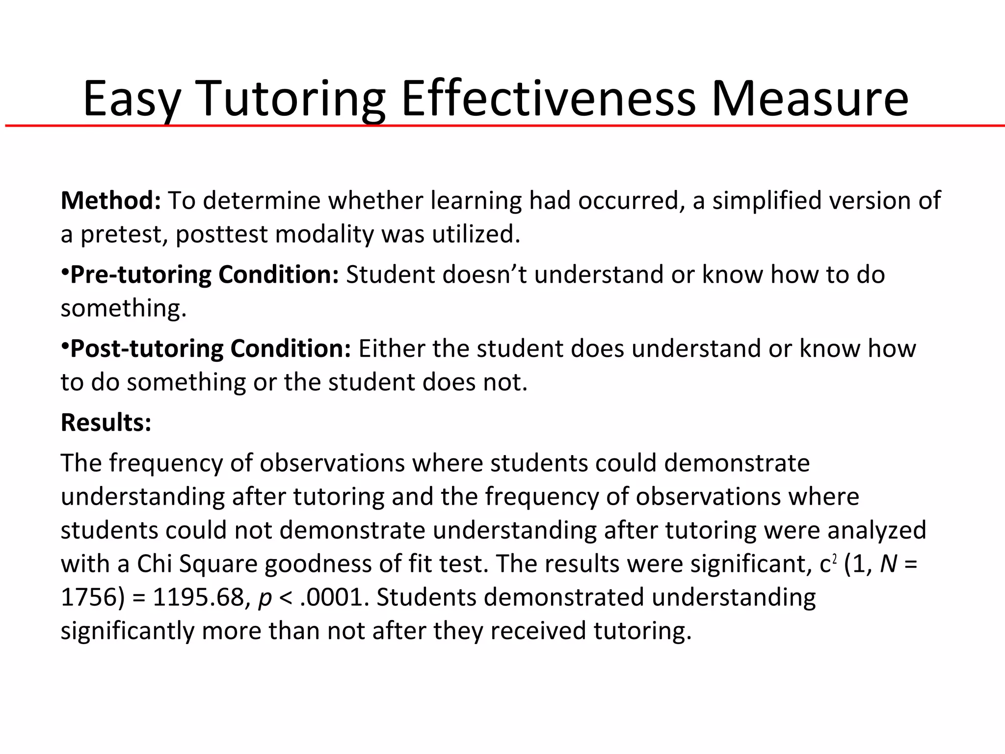 Easy Tutoring Effectiveness Measure
Method: To determine whether learning had occurred, a simplified version of
a pretest, posttest modality was utilized.
•Pre-tutoring Condition: Student doesn’t understand or know how to do
something.
•Post-tutoring Condition: Either the student does understand or know how
to do something or the student does not.
Results:
The frequency of observations where students could demonstrate
understanding after tutoring and the frequency of observations where
students could not demonstrate understanding after tutoring were analyzed
with a Chi Square goodness of fit test. The results were significant, c2
(1, N =
1756) = 1195.68, p < .0001. Students demonstrated understanding
significantly more than not after they received tutoring.
 