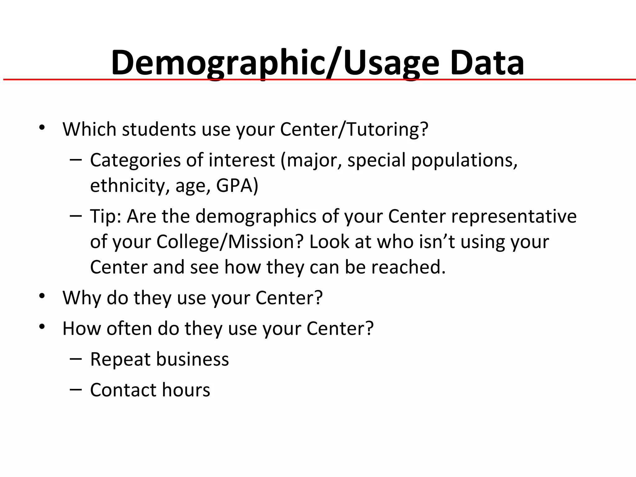 Demographic/Usage Data
• Which students use your Center/Tutoring?
– Categories of interest (major, special populations,
ethnicity, age, GPA)
– Tip: Are the demographics of your Center representative
of your College/Mission? Look at who isn’t using your
Center and see how they can be reached.
• Why do they use your Center?
• How often do they use your Center?
– Repeat business
– Contact hours
 