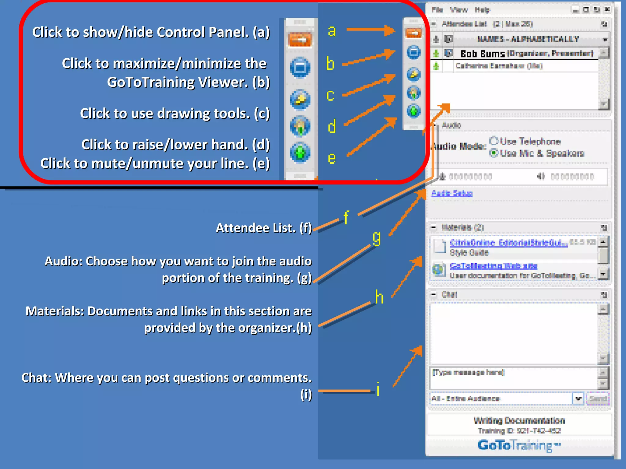 Click to show/hide Control Panel. (a)Click to show/hide Control Panel. (a)
Click to maximize/minimize theClick to maximize/minimize the
GoToTraining Viewer. (b)GoToTraining Viewer. (b)
Click to use drawing tools. (c)Click to use drawing tools. (c)
Click to raise/lower hand. (d)Click to raise/lower hand. (d)
Click to mute/unmute your line. (e)Click to mute/unmute your line. (e)
Attendee List. (f)Attendee List. (f)
Audio: Choose how you want to join the audioAudio: Choose how you want to join the audio
portion of the training. (g)portion of the training. (g)
Materials: Documents and links in this section areMaterials: Documents and links in this section are
provided by the organizer.(h)provided by the organizer.(h)
Chat: Where you can post questions or comments.Chat: Where you can post questions or comments.
(i)(i)
 