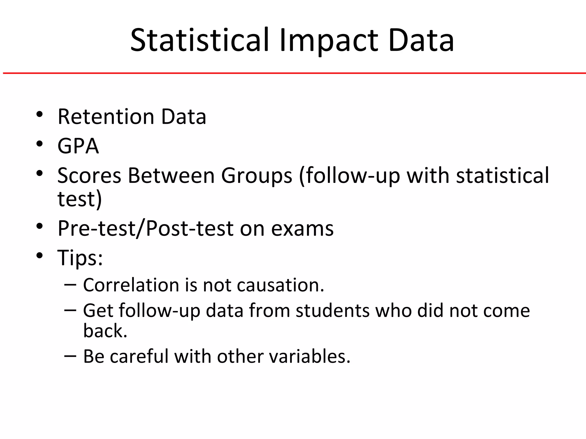 Statistical Impact Data
• Retention Data
• GPA
• Scores Between Groups (follow-up with statistical
test)
• Pre-test/Post-test on exams
• Tips:
– Correlation is not causation.
– Get follow-up data from students who did not come
back.
– Be careful with other variables.
 