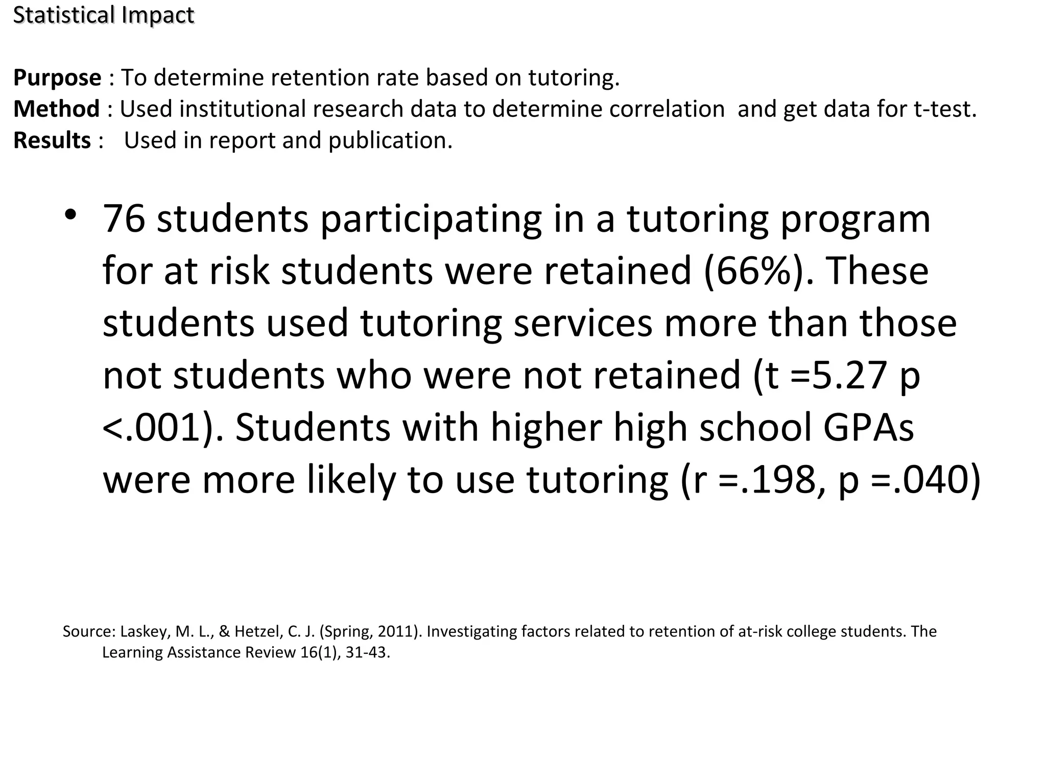 • 76 students participating in a tutoring program
for at risk students were retained (66%). These
students used tutoring services more than those
not students who were not retained (t =5.27 p
<.001). Students with higher high school GPAs
were more likely to use tutoring (r =.198, p =.040)
Source: Laskey, M. L., & Hetzel, C. J. (Spring, 2011). Investigating factors related to retention of at-risk college students. The
Learning Assistance Review 16(1), 31-43.
Statistical ImpactStatistical Impact
Purpose : To determine retention rate based on tutoring.
Method : Used institutional research data to determine correlation and get data for t-test.
Results : Used in report and publication.
 