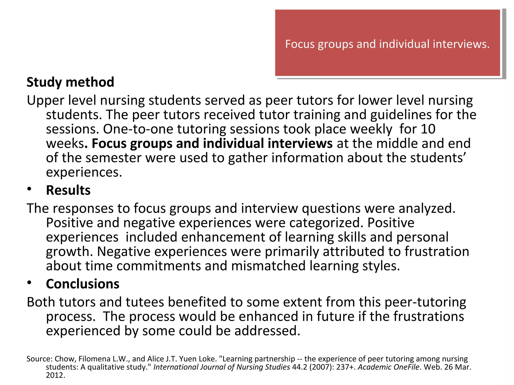 Study method
Upper level nursing students served as peer tutors for lower level nursing
students. The peer tutors received tutor training and guidelines for the
sessions. One-to-one tutoring sessions took place weekly for 10
weeks. Focus groups and individual interviews at the middle and end
of the semester were used to gather information about the students’
experiences.
• Results
The responses to focus groups and interview questions were analyzed.
Positive and negative experiences were categorized. Positive
experiences included enhancement of learning skills and personal
growth. Negative experiences were primarily attributed to frustration
about time commitments and mismatched learning styles.
• Conclusions
Both tutors and tutees benefited to some extent from this peer-tutoring
process. The process would be enhanced in future if the frustrations
experienced by some could be addressed.
Source: Chow, Filomena L.W., and Alice J.T. Yuen Loke. "Learning partnership -- the experience of peer tutoring among nursing
students: A qualitative study." International Journal of Nursing Studies 44.2 (2007): 237+. Academic OneFile. Web. 26 Mar.
2012.
Focus groups and individual interviews.Focus groups and individual interviews.
 