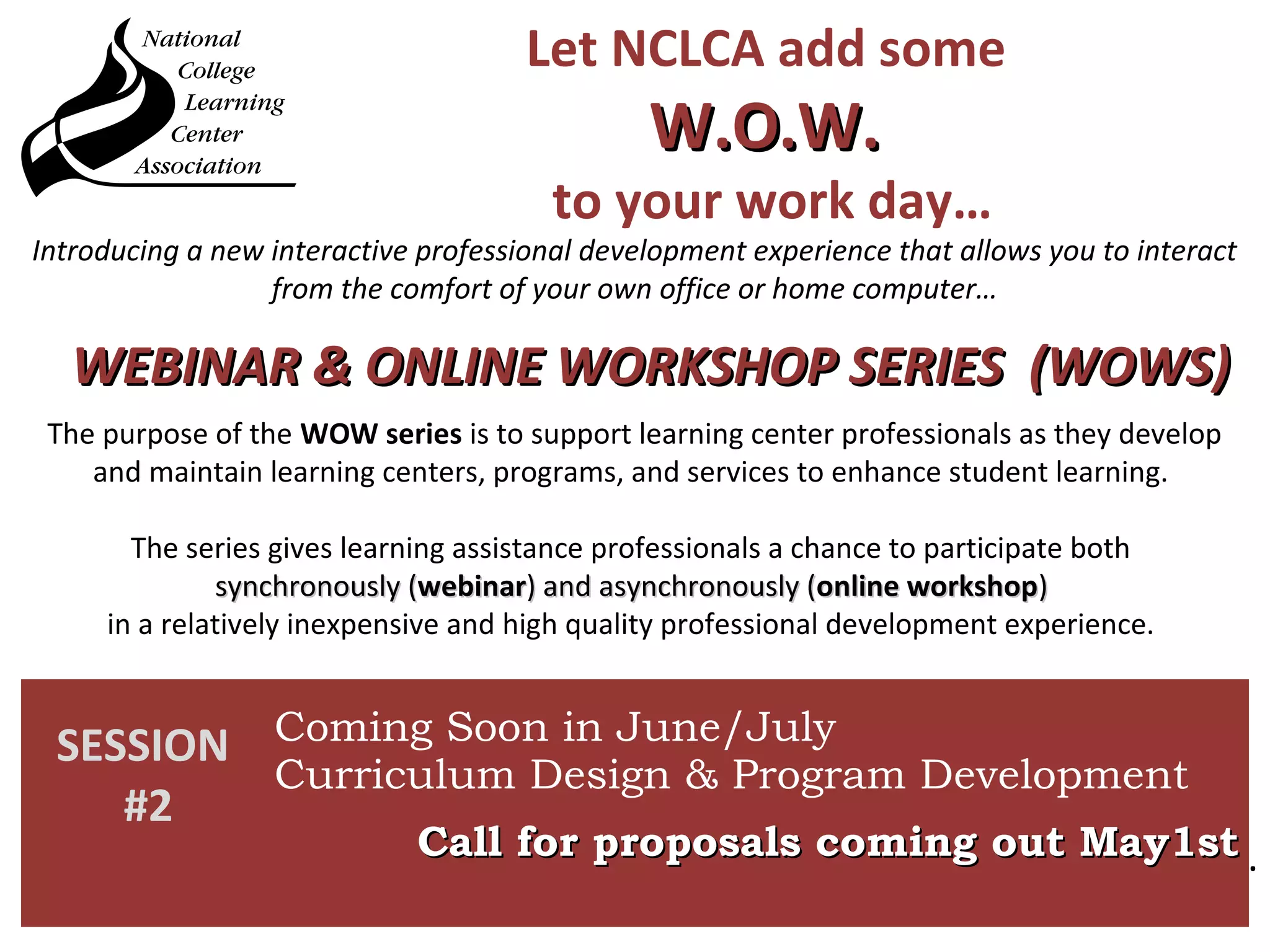 Let NCLCA add some
W.O.W.W.O.W.
to your work day…
The purpose of the WOW series is to support learning center professionals as they develop
and maintain learning centers, programs, and services to enhance student learning.
The series gives learning assistance professionals a chance to participate both
synchronously (synchronously (webinarwebinar) and asynchronously () and asynchronously (online workshoponline workshop))
in a relatively inexpensive and high quality professional development experience.
Introducing a new interactive professional development experience that allows you to interact
from the comfort of your own office or home computer…
SESSION
#2
Coming Soon in June/July
Curriculum Design & Program Development
Call for proposals coming out May1stCall for proposals coming out May1st .
WEBINAR & ONLINE WORKSHOP SERIES (WOWS)WEBINAR & ONLINE WORKSHOP SERIES (WOWS)
 