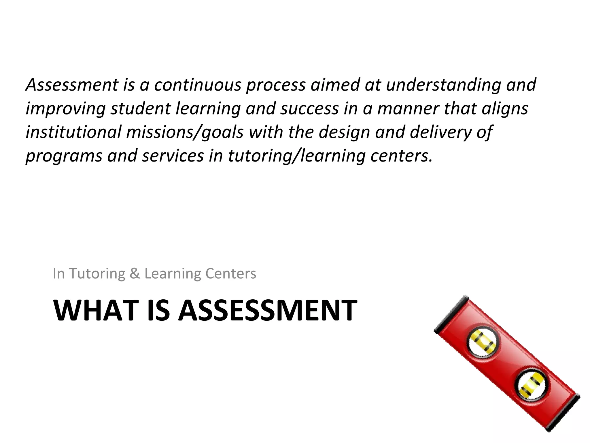 WHAT IS ASSESSMENT
Assessment is a continuous process aimed at understanding and
improving student learning and success in a manner that aligns
institutional missions/goals with the design and delivery of
programs and services in tutoring/learning centers.
In Tutoring & Learning Centers
 