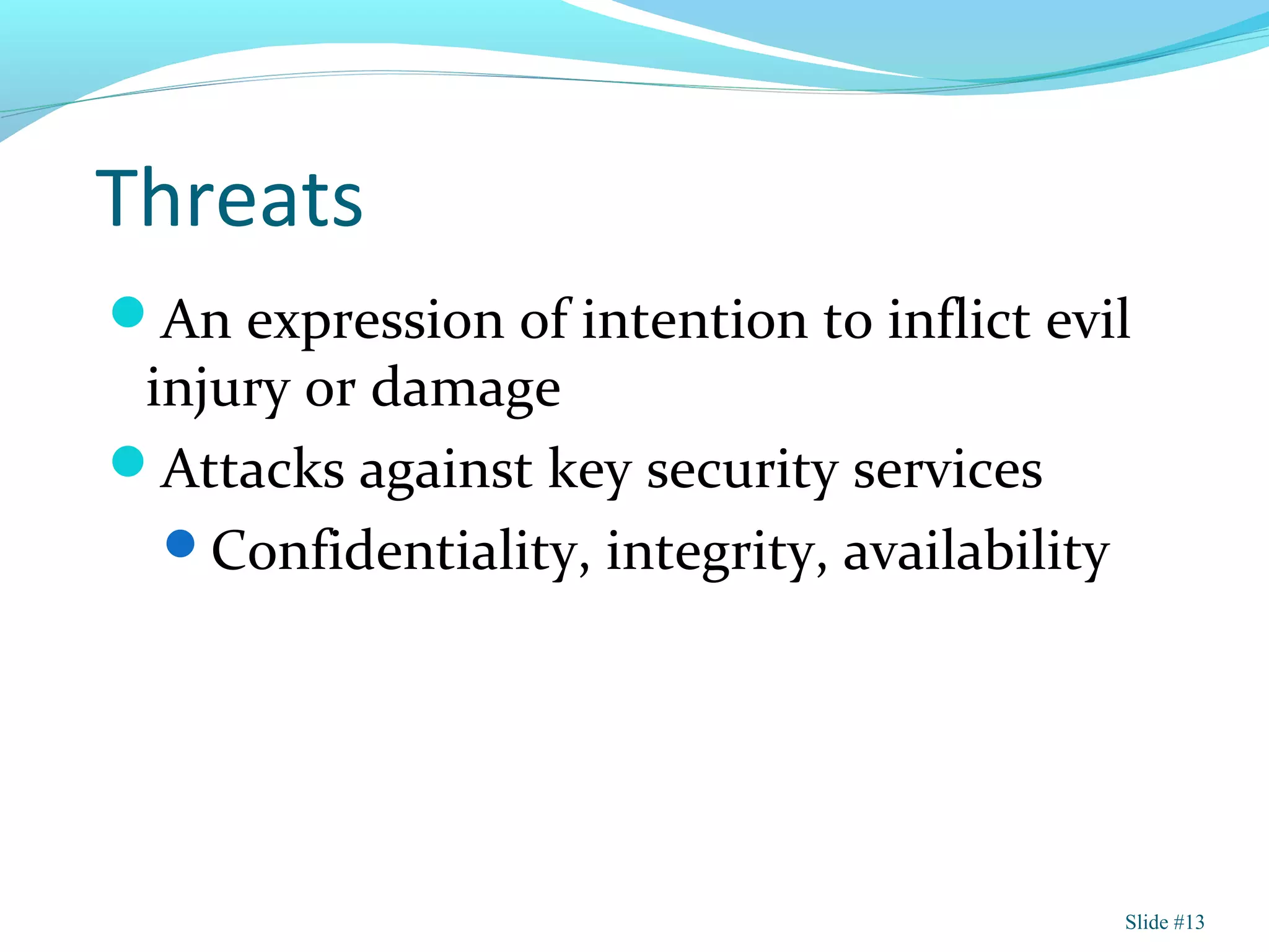 Threats
An expression of intention to inflict evil
injury or damage
Attacks against key security services
Confidentiality, integrity, availability
Slide #13
 