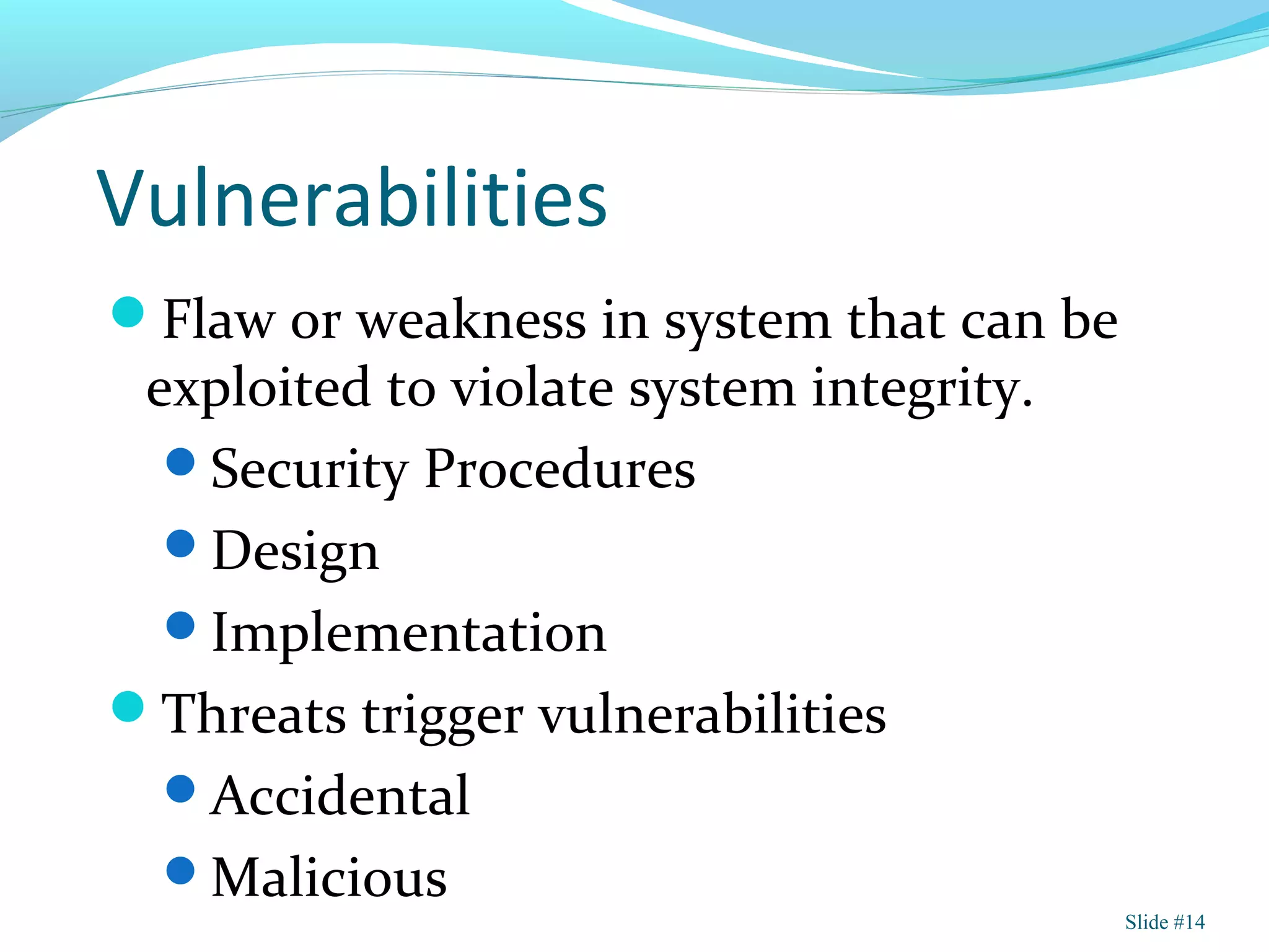 Vulnerabilities
Flaw or weakness in system that can be
exploited to violate system integrity.
Security Procedures
Design
Implementation
Threats trigger vulnerabilities
Accidental
Malicious
Slide #14
 