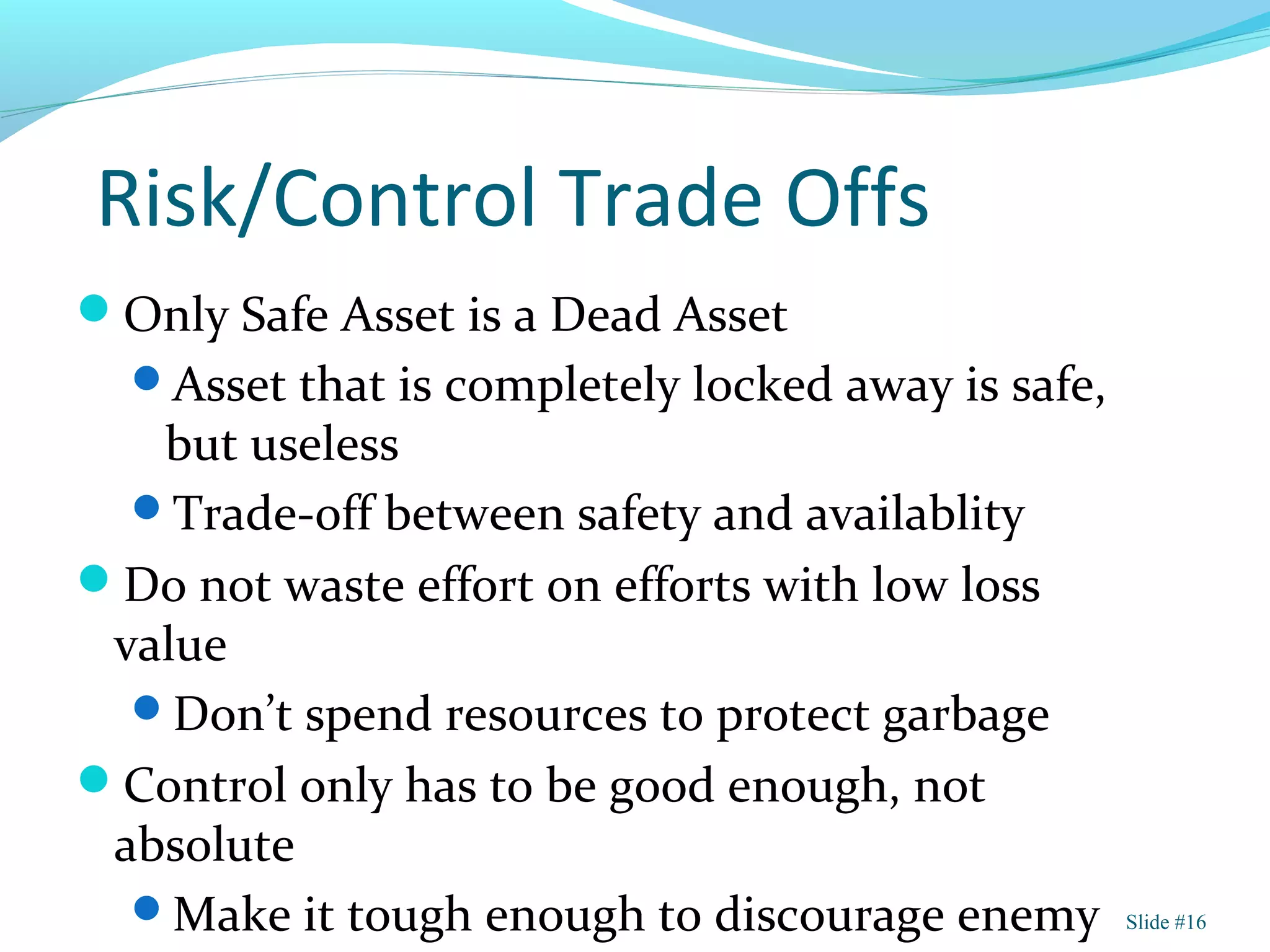 Risk/Control Trade Offs
Only Safe Asset is a Dead Asset
Asset that is completely locked away is safe,
but useless
Trade-off between safety and availablity
Do not waste effort on efforts with low loss
value
Don’t spend resources to protect garbage
Control only has to be good enough, not
absolute
Make it tough enough to discourage enemy Slide #16
 